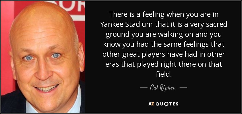 There is a feeling when you are in Yankee Stadium that it is a very sacred ground you are walking on and you know you had the same feelings that other great players have had in other eras that played right there on that field. - Cal Ripken, Jr.