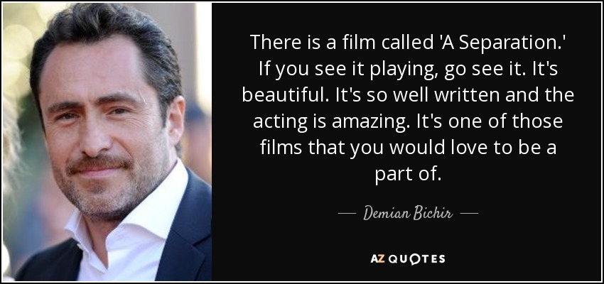 There is a film called 'A Separation.' If you see it playing, go see it. It's beautiful. It's so well written and the acting is amazing. It's one of those films that you would love to be a part of. - Demian Bichir