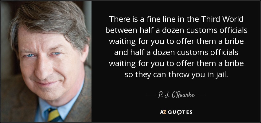 There is a fine line in the Third World between half a dozen customs officials waiting for you to offer them a bribe and half a dozen customs officials waiting for you to offer them a bribe so they can throw you in jail. - P. J. O'Rourke