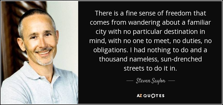 There is a fine sense of freedom that comes from wandering about a familiar city with no particular destination in mind, with no one to meet, no duties, no obligations. I had nothing to do and a thousand nameless, sun-drenched streets to do it in. - Steven Saylor
