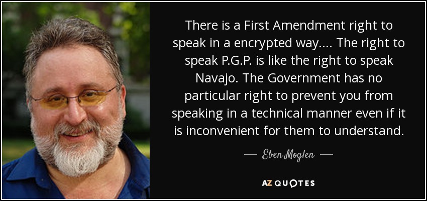 There is a First Amendment right to speak in a encrypted way.... The right to speak P.G.P. is like the right to speak Navajo. The Government has no particular right to prevent you from speaking in a technical manner even if it is inconvenient for them to understand. - Eben Moglen
