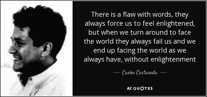 There is a flaw with words, they always force us to feel enlightened, but when we turn around to face the world they always fail us and we end up facing the world as we always have, without enlightenment - Carlos Castaneda