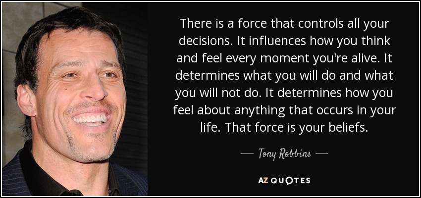 There is a force that controls all your decisions. It influences how you think and feel every moment you're alive. It determines what you will do and what you will not do. It determines how you feel about anything that occurs in your life. That force is your beliefs. - Tony Robbins
