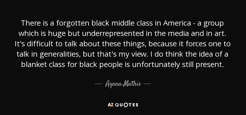 There is a forgotten black middle class in America - a group which is huge but underrepresented in the media and in art. It's difficult to talk about these things, because it forces one to talk in generalities, but that's my view. I do think the idea of a blanket class for black people is unfortunately still present. - Ayana Mathis