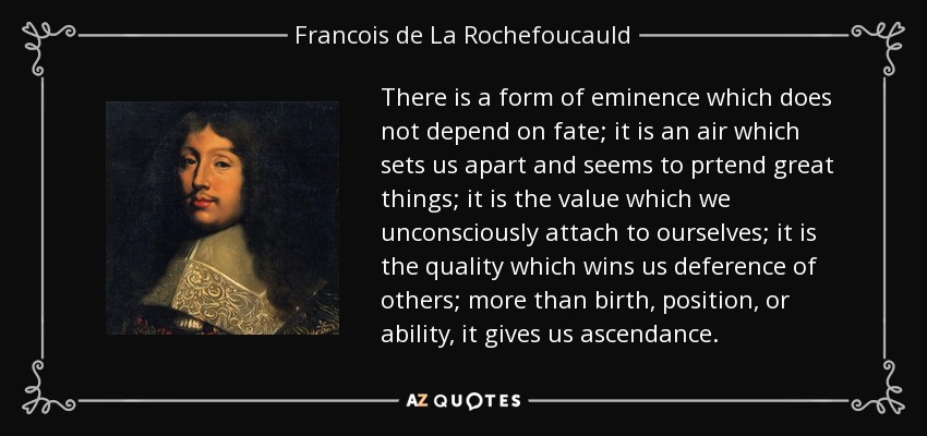 There is a form of eminence which does not depend on fate; it is an air which sets us apart and seems to prtend great things; it is the value which we unconsciously attach to ourselves; it is the quality which wins us deference of others; more than birth, position, or ability, it gives us ascendance. - Francois de La Rochefoucauld