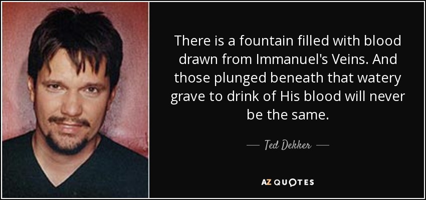 There is a fountain filled with blood drawn from Immanuel's Veins. And those plunged beneath that watery grave to drink of His blood will never be the same. - Ted Dekker