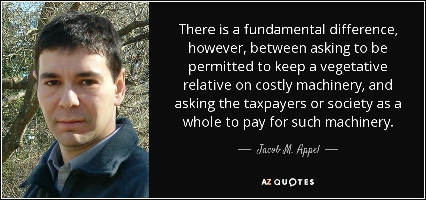 There is a fundamental difference, however, between asking to be permitted to keep a vegetative relative on costly machinery, and asking the taxpayers or society as a whole to pay for such machinery. - Jacob M. Appel