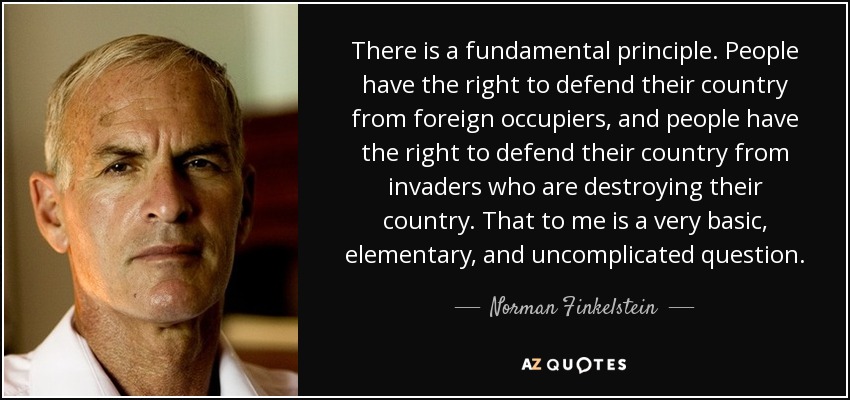 There is a fundamental principle. People have the right to defend their country from foreign occupiers, and people have the right to defend their country from invaders who are destroying their country. That to me is a very basic, elementary, and uncomplicated question. - Norman Finkelstein