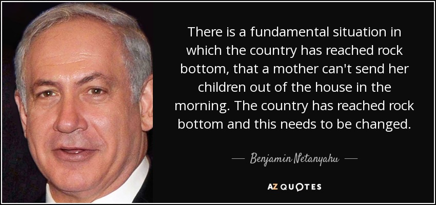 There is a fundamental situation in which the country has reached rock bottom, that a mother can't send her children out of the house in the morning. The country has reached rock bottom and this needs to be changed. - Benjamin Netanyahu