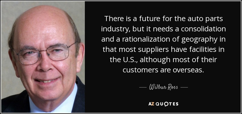 There is a future for the auto parts industry, but it needs a consolidation and a rationalization of geography in that most suppliers have facilities in the U.S., although most of their customers are overseas. - Wilbur Ross
