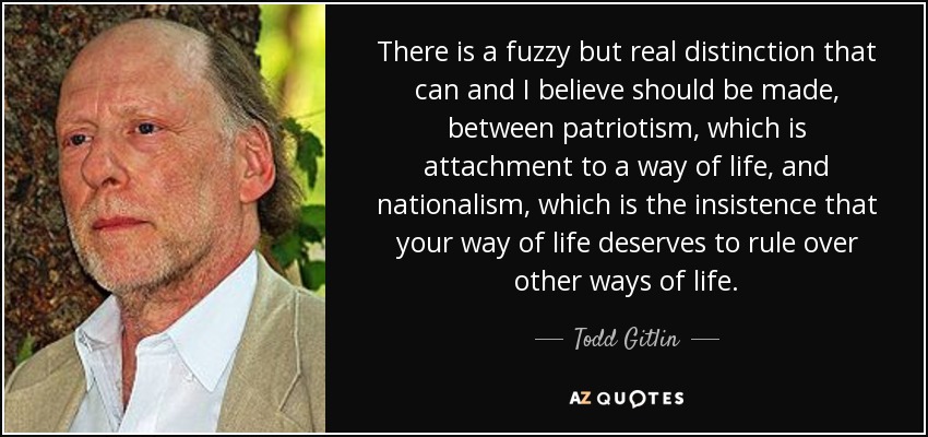 There is a fuzzy but real distinction that can and I believe should be made, between patriotism, which is attachment to a way of life, and nationalism, which is the insistence that your way of life deserves to rule over other ways of life. - Todd Gitlin