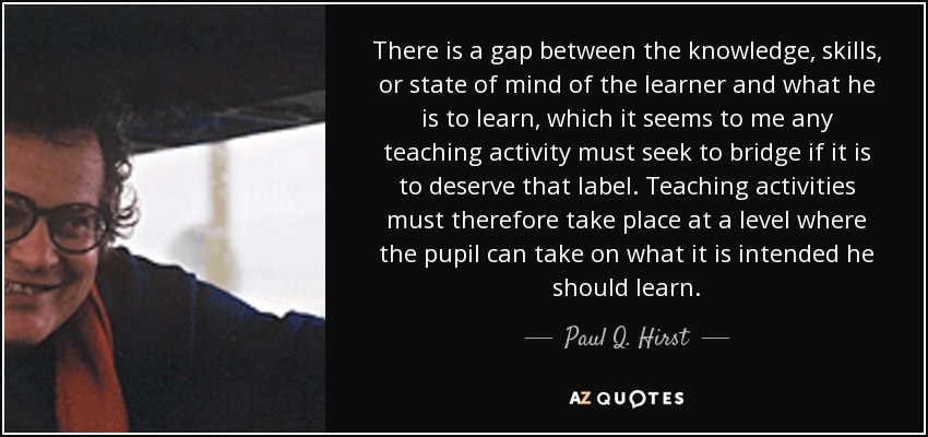 There is a gap between the knowledge, skills, or state of mind of the learner and what he is to learn, which it seems to me any teaching activity must seek to bridge if it is to deserve that label. Teaching activities must therefore take place at a level where the pupil can take on what it is intended he should learn. - Paul Q. Hirst