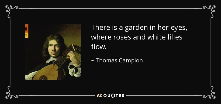 There is a garden in her eyes, where roses and white lilies flow. - Thomas Campion