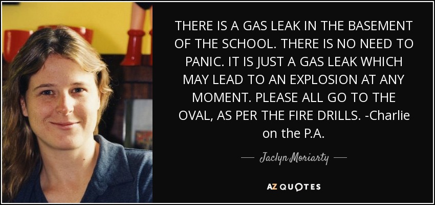 THERE IS A GAS LEAK IN THE BASEMENT OF THE SCHOOL. THERE IS NO NEED TO PANIC. IT IS JUST A GAS LEAK WHICH MAY LEAD TO AN EXPLOSION AT ANY MOMENT. PLEASE ALL GO TO THE OVAL, AS PER THE FIRE DRILLS. -Charlie on the P.A. - Jaclyn Moriarty