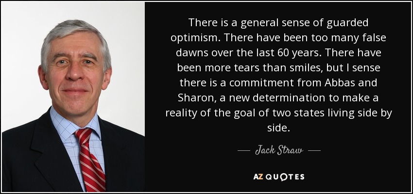 There is a general sense of guarded optimism. There have been too many false dawns over the last 60 years. There have been more tears than smiles, but I sense there is a commitment from Abbas and Sharon, a new determination to make a reality of the goal of two states living side by side. - Jack Straw