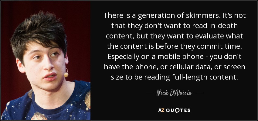 There is a generation of skimmers. It's not that they don't want to read in-depth content, but they want to evaluate what the content is before they commit time. Especially on a mobile phone - you don't have the phone, or cellular data, or screen size to be reading full-length content. - Nick D'Aloisio