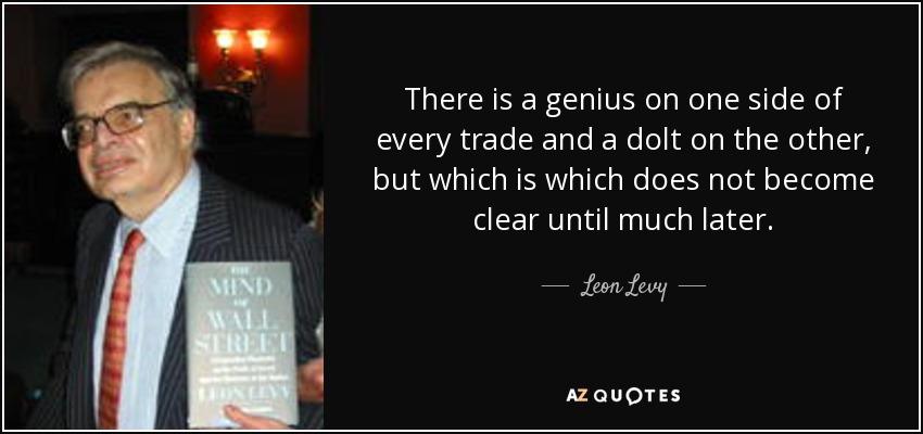 There is a genius on one side of every trade and a dolt on the other, but which is which does not become clear until much later. - Leon Levy
