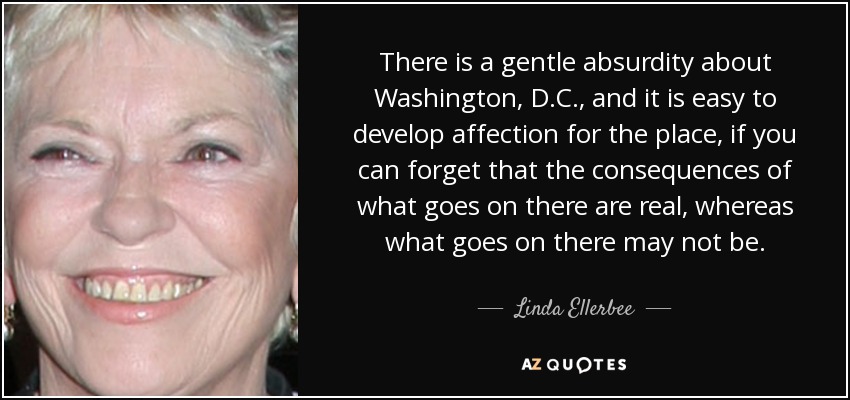 There is a gentle absurdity about Washington, D.C., and it is easy to develop affection for the place, if you can forget that the consequences of what goes on there are real, whereas what goes on there may not be. - Linda Ellerbee