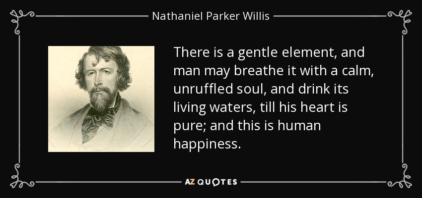 There is a gentle element, and man may breathe it with a calm, unruffled soul, and drink its living waters, till his heart is pure; and this is human happiness. - Nathaniel Parker Willis
