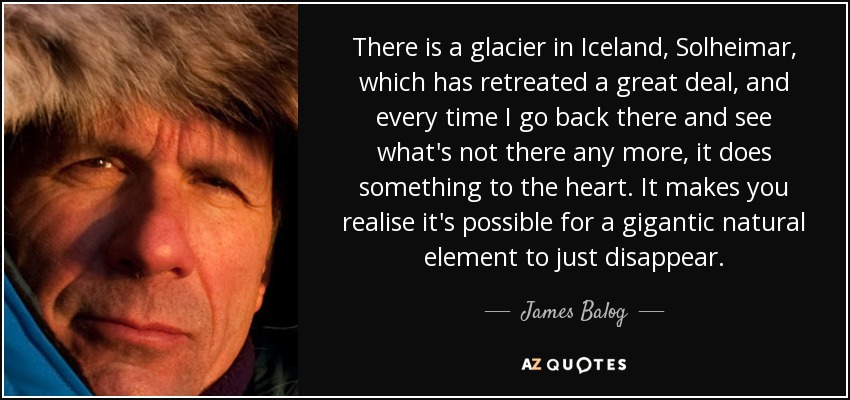 There is a glacier in Iceland, Solheimar, which has retreated a great deal, and every time I go back there and see what's not there any more, it does something to the heart. It makes you realise it's possible for a gigantic natural element to just disappear. - James Balog