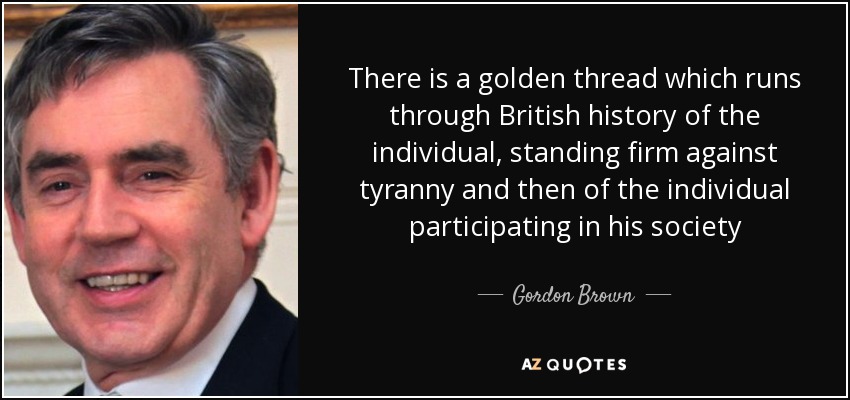 There is a golden thread which runs through British history of the individual, standing firm against tyranny and then of the individual participating in his society - Gordon Brown