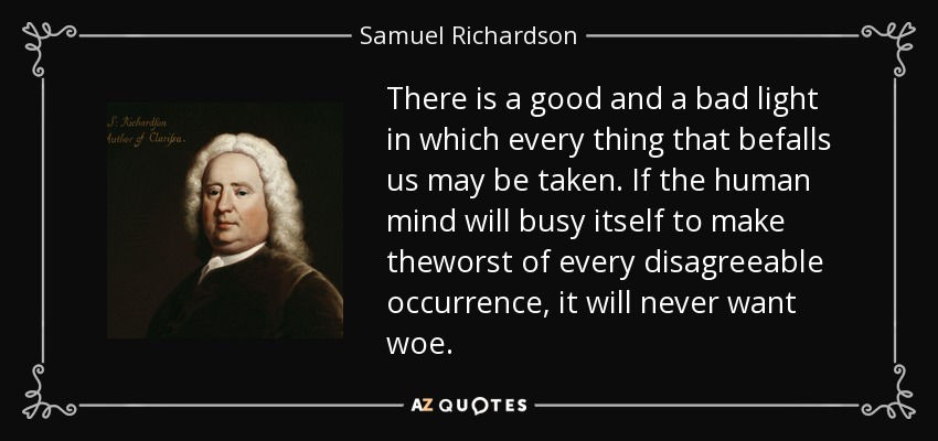 There is a good and a bad light in which every thing that befalls us may be taken. If the human mind will busy itself to make theworst of every disagreeable occurrence, it will never want woe. - Samuel Richardson