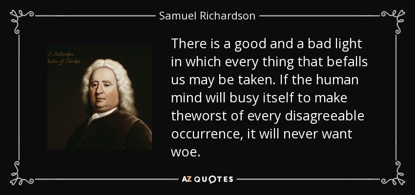 There is a good and a bad light in which every thing that befalls us may be taken. If the human mind will busy itself to make theworst of every disagreeable occurrence, it will never want woe. - Samuel Richardson