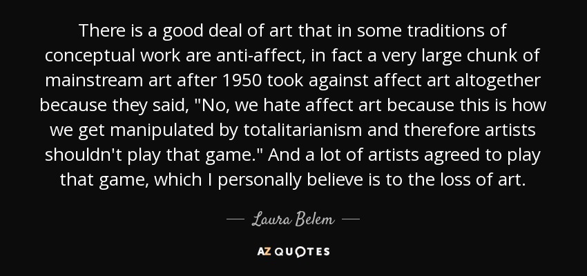 There is a good deal of art that in some traditions of conceptual work are anti-affect, in fact a very large chunk of mainstream art after 1950 took against affect art altogether because they said, 