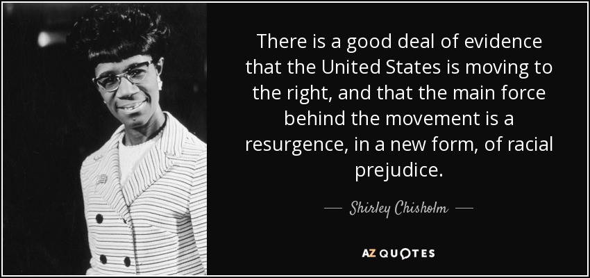 There is a good deal of evidence that the United States is moving to the right, and that the main force behind the movement is a resurgence, in a new form, of racial prejudice. - Shirley Chisholm