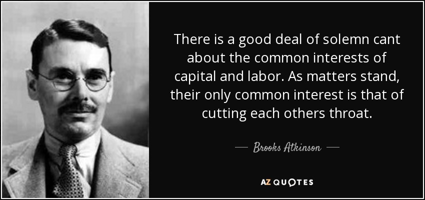There is a good deal of solemn cant about the common interests of capital and labor. As matters stand, their only common interest is that of cutting each others throat. - Brooks Atkinson