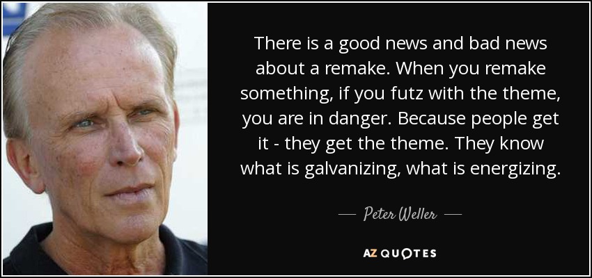 There is a good news and bad news about a remake. When you remake something, if you futz with the theme, you are in danger. Because people get it - they get the theme. They know what is galvanizing, what is energizing. - Peter Weller