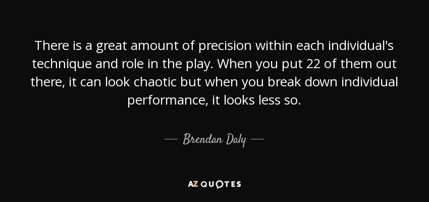 There is a great amount of precision within each individual's technique and role in the play. When you put 22 of them out there, it can look chaotic but when you break down individual performance, it looks less so. - Brendan Daly