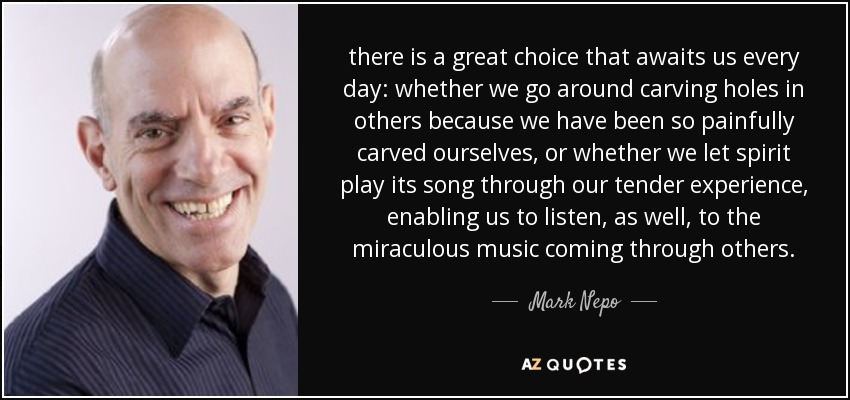 there is a great choice that awaits us every day: whether we go around carving holes in others because we have been so painfully carved ourselves, or whether we let spirit play its song through our tender experience, enabling us to listen, as well, to the miraculous music coming through others. - Mark Nepo