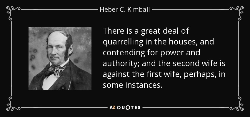 There is a great deal of quarrelling in the houses, and contending for power and authority; and the second wife is against the first wife, perhaps, in some instances. - Heber C. Kimball