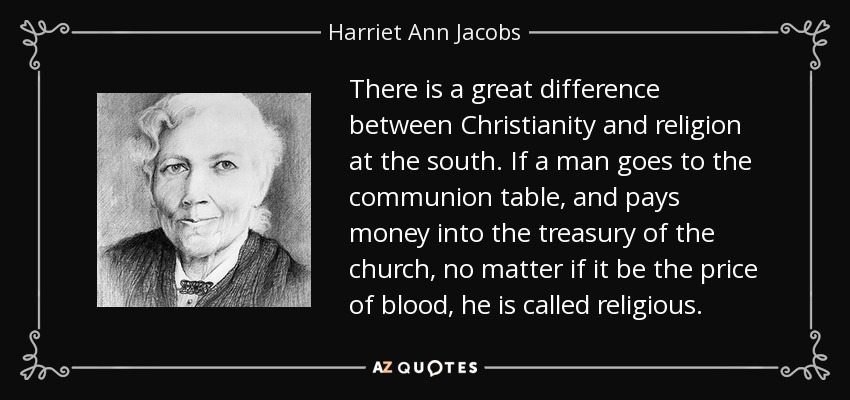 There is a great difference between Christianity and religion at the south. If a man goes to the communion table, and pays money into the treasury of the church, no matter if it be the price of blood, he is called religious. - Harriet Ann Jacobs