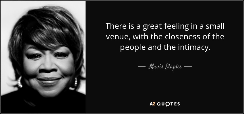 There is a great feeling in a small venue, with the closeness of the people and the intimacy. - Mavis Staples