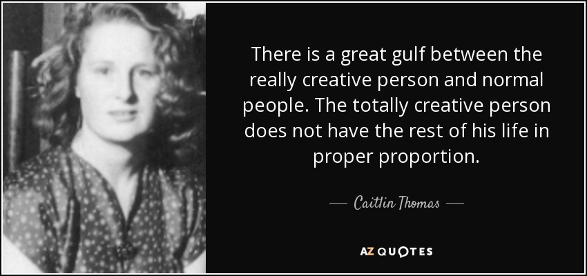 There is a great gulf between the really creative person and normal people. The totally creative person does not have the rest of his life in proper proportion. - Caitlin Thomas