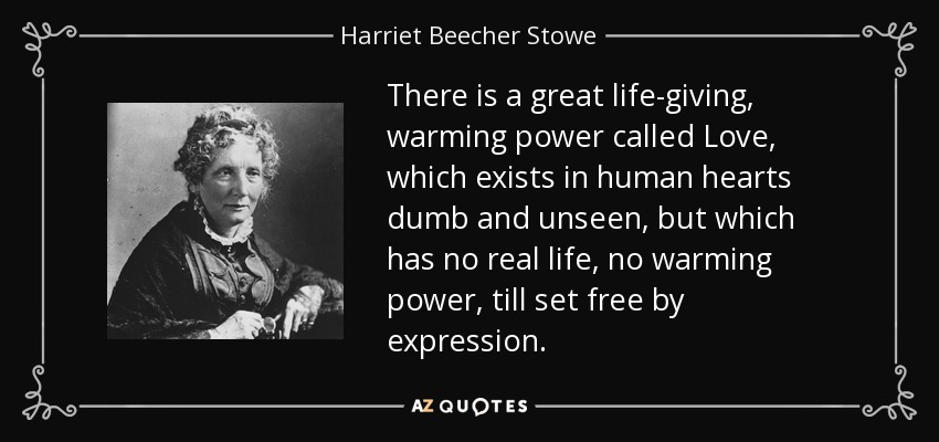 There is a great life-giving, warming power called Love, which exists in human hearts dumb and unseen, but which has no real life, no warming power, till set free by expression. - Harriet Beecher Stowe