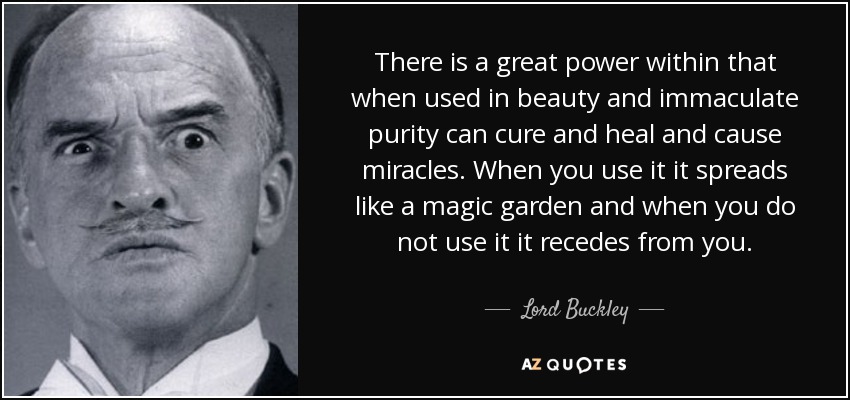 There is a great power within that when used in beauty and immaculate purity can cure and heal and cause miracles. When you use it it spreads like a magic garden and when you do not use it it recedes from you. - Lord Buckley