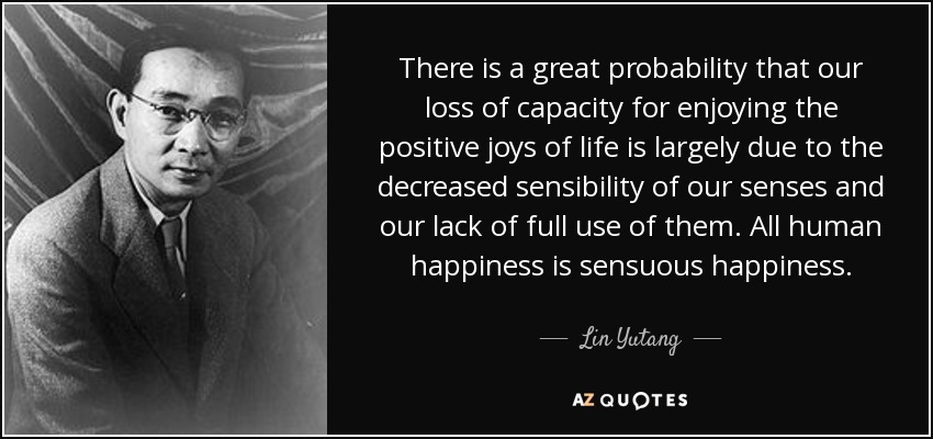 There is a great probability that our loss of capacity for enjoying the positive joys of life is largely due to the decreased sensibility of our senses and our lack of full use of them. All human happiness is sensuous happiness. - Lin Yutang
