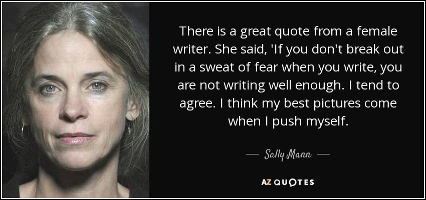 There is a great quote from a female writer. She said, 'If you don't break out in a sweat of fear when you write, you are not writing well enough. I tend to agree. I think my best pictures come when I push myself. - Sally Mann