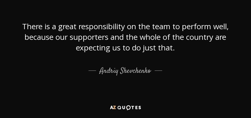 There is a great responsibility on the team to perform well, because our supporters and the whole of the country are expecting us to do just that. - Andriy Shevchenko