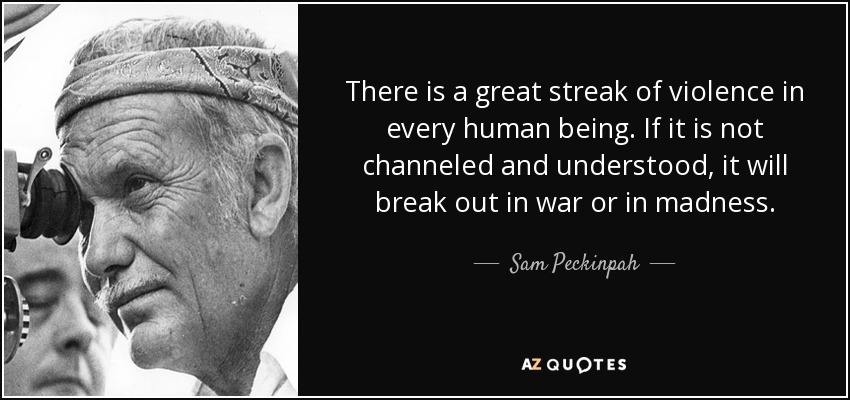 There is a great streak of violence in every human being. If it is not channeled and understood, it will break out in war or in madness. - Sam Peckinpah
