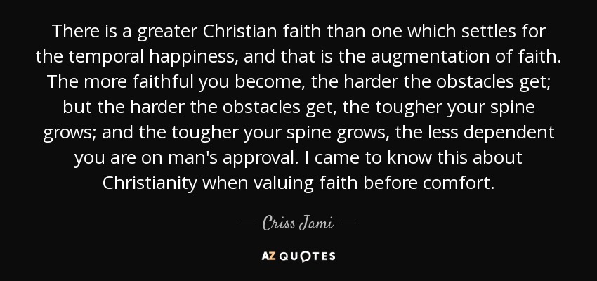 There is a greater Christian faith than one which settles for the temporal happiness, and that is the augmentation of faith. The more faithful you become, the harder the obstacles get; but the harder the obstacles get, the tougher your spine grows; and the tougher your spine grows, the less dependent you are on man's approval. I came to know this about Christianity when valuing faith before comfort. - Criss Jami