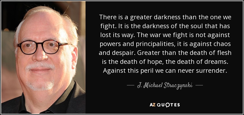 There is a greater darkness than the one we fight. It is the darkness of the soul that has lost its way. The war we fight is not against powers and principalities, it is against chaos and despair. Greater than the death of flesh is the death of hope, the death of dreams. Against this peril we can never surrender. - J. Michael Straczynski