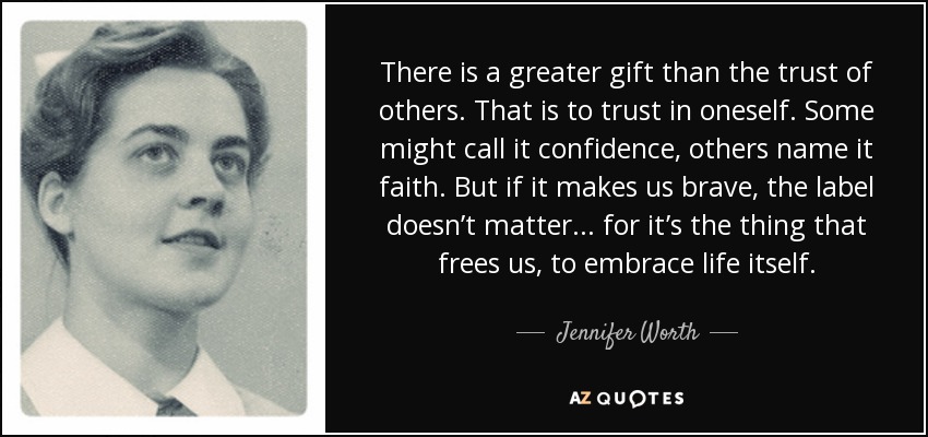 There is a greater gift than the trust of others. That is to trust in oneself. Some might call it confidence, others name it faith. But if it makes us brave, the label doesn’t matter... for it’s the thing that frees us, to embrace life itself. - Jennifer Worth