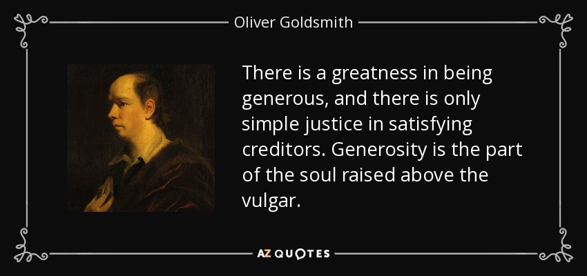 There is a greatness in being generous, and there is only simple justice in satisfying creditors. Generosity is the part of the soul raised above the vulgar. - Oliver Goldsmith