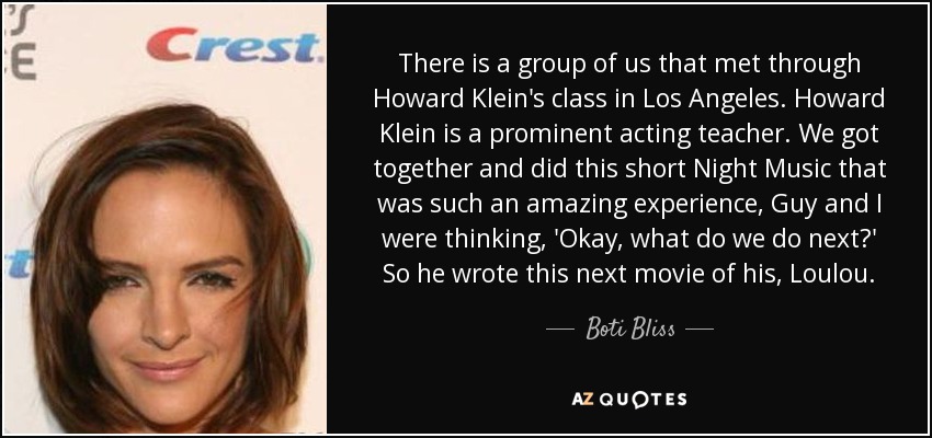 There is a group of us that met through Howard Klein's class in Los Angeles. Howard Klein is a prominent acting teacher. We got together and did this short Night Music that was such an amazing experience, Guy and I were thinking, 'Okay, what do we do next?' So he wrote this next movie of his, Loulou. - Boti Bliss