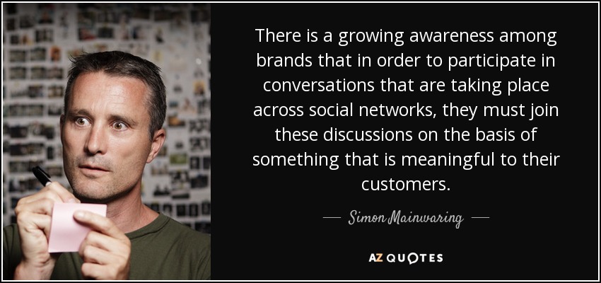 There is a growing awareness among brands that in order to participate in conversations that are taking place across social networks, they must join these discussions on the basis of something that is meaningful to their customers. - Simon Mainwaring