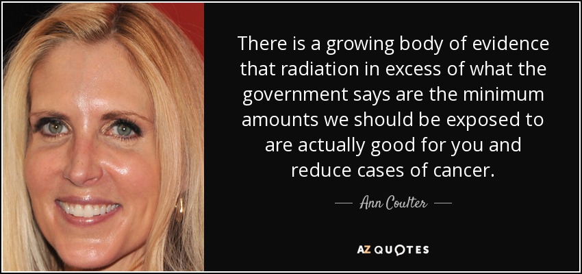 There is a growing body of evidence that radiation in excess of what the government says are the minimum amounts we should be exposed to are actually good for you and reduce cases of cancer. - Ann Coulter